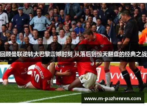 回顾曼联逆转大巴黎震撼时刻 从落后到惊天翻盘的经典之战