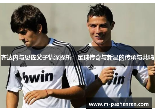 齐达内与恩佐父子情深探析：足球传奇与新星的传承与共鸣